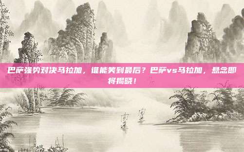 巴萨强势对决马拉加，谁能笑到最后？巴萨vs马拉加，悬念即将揭晓！