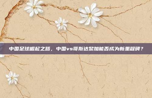 中国足球崛起之路，中国vs哥斯达黎加能否成为新里程碑？