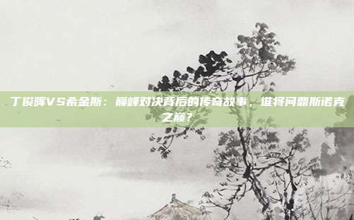 丁俊晖VS希金斯：巅峰对决背后的传奇故事，谁将问鼎斯诺克之巅？