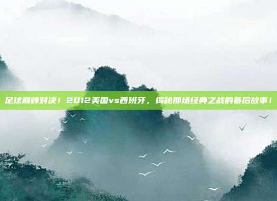 足球巅峰对决！2012美国vs西班牙，揭秘那场经典之战的幕后故事！