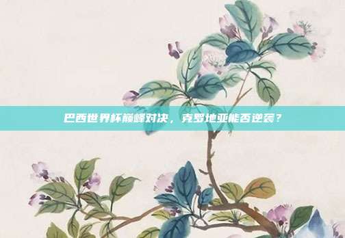 巴西世界杯巅峰对决，克罗地亚能否逆袭？