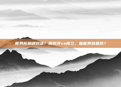 世界杯巅峰对决！西班牙vs荷兰，谁能笑到最后？