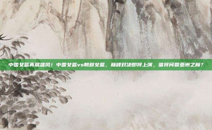 中国女篮再展雄风！中国女篮vs朝鲜女篮，巅峰对决即将上演，谁将问鼎亚洲之巅？