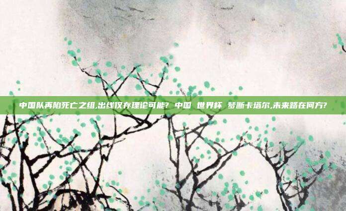 中国队再陷死亡之组,出线仅存理论可能? 中国 世界杯 梦断卡塔尔,未来路在何方?