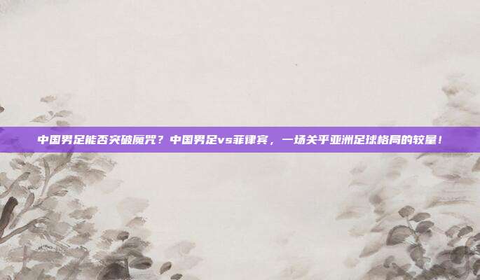 中国男足能否突破魔咒？中国男足vs菲律宾，一场关乎亚洲足球格局的较量！
