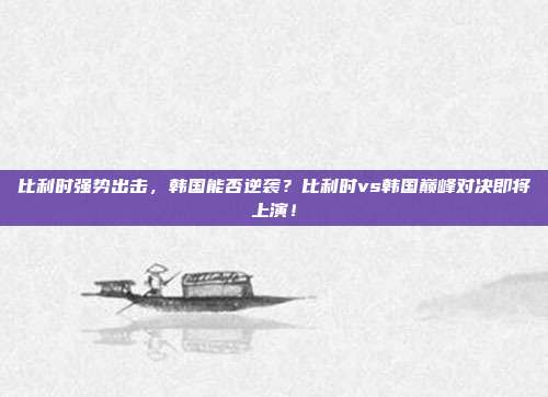 比利时强势出击，韩国能否逆袭？比利时vs韩国巅峰对决即将上演！