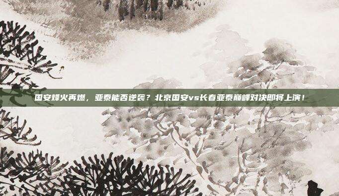 国安烽火再燃，亚泰能否逆袭？北京国安vs长春亚泰巅峰对决即将上演！