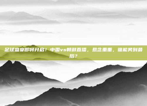 足球盛宴即将开启！中国vs朝鲜直播，悬念重重，谁能笑到最后？