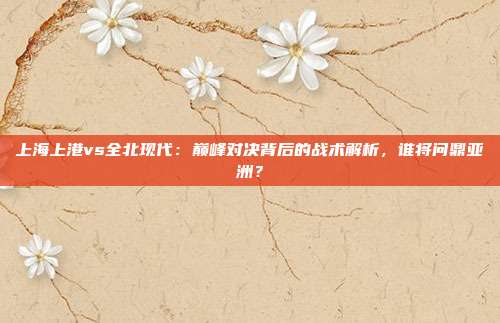 上海上港vs全北现代：巅峰对决背后的战术解析，谁将问鼎亚洲？