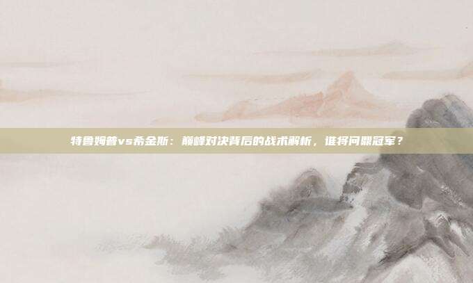 特鲁姆普vs希金斯：巅峰对决背后的战术解析，谁将问鼎冠军？
