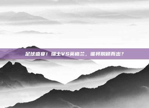 足球盛宴！瑞士VS英格兰，谁将脱颖而出？