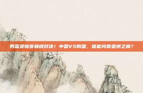 男篮亚锦赛巅峰对决！中国VS韩国，谁能问鼎亚洲之巅？