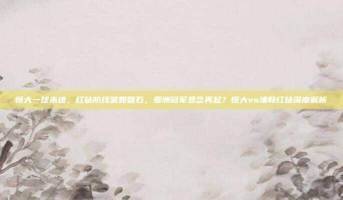 恒大一球未进，红钻防线坚如磐石，亚洲冠军悬念再起？恒大vs浦和红钻深度解析