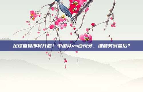 足球盛宴即将开启！中国队vs西班牙，谁能笑到最后？