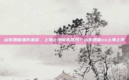 山东鲁能强势来袭，上海上港能否抵挡？山东鲁能vs上海上港