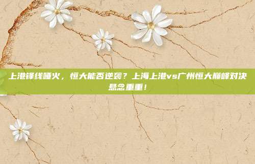 上港锋线哑火，恒大能否逆袭？上海上港vs广州恒大巅峰对决悬念重重！