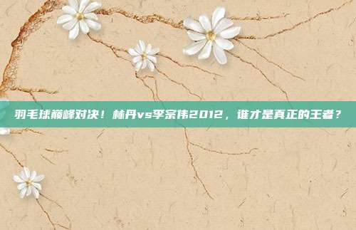羽毛球巅峰对决！林丹vs李宗伟2012，谁才是真正的王者？