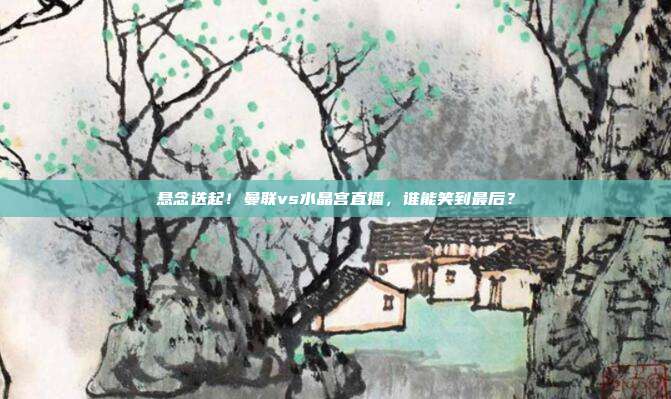 悬念迭起！曼联vs水晶宫直播，谁能笑到最后？
