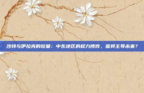 沙特与伊拉克的较量：中东地区的权力博弈，谁将主导未来？