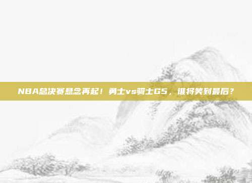 NBA总决赛悬念再起！勇士vs骑士G5，谁将笑到最后？