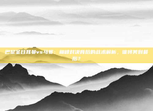巴黎圣日耳曼vs马赛：巅峰对决背后的战术解析，谁将笑到最后？