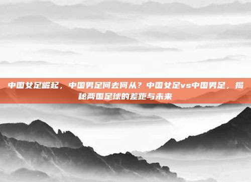 中国女足崛起，中国男足何去何从？中国女足vs中国男足，揭秘两国足球的差距与未来