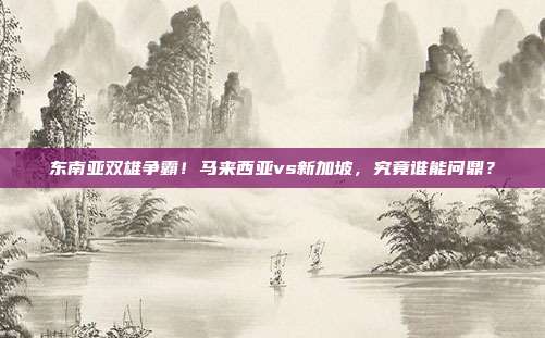 东南亚双雄争霸！马来西亚vs新加坡，究竟谁能问鼎？