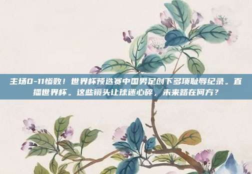 主场0-11惨败！世界杯预选赛中国男足创下多项耻辱纪录。直播世界杯。这些镜头让球迷心碎，未来路在何方？