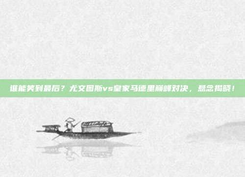 谁能笑到最后？尤文图斯vs皇家马德里巅峰对决，悬念揭晓！