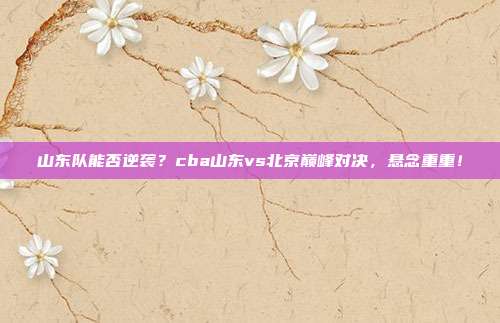 山东队能否逆袭？cba山东vs北京巅峰对决，悬念重重！