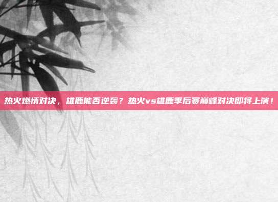 热火燃情对决，雄鹿能否逆袭？热火vs雄鹿季后赛巅峰对决即将上演！