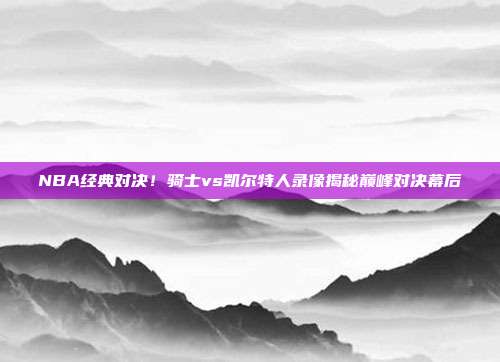 NBA经典对决！骑士vs凯尔特人录像揭秘巅峰对决幕后