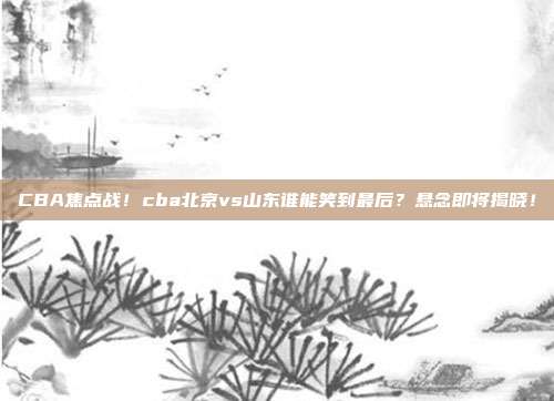 CBA焦点战！cba北京vs山东谁能笑到最后？悬念即将揭晓！