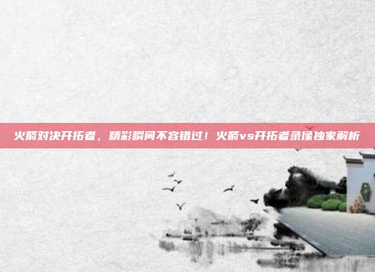 火箭对决开拓者，精彩瞬间不容错过！火箭vs开拓者录像独家解析
