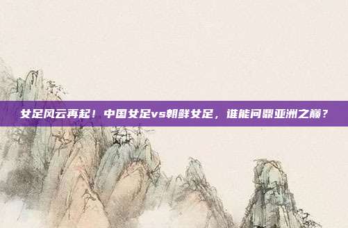 女足风云再起！中国女足vs朝鲜女足，谁能问鼎亚洲之巅？