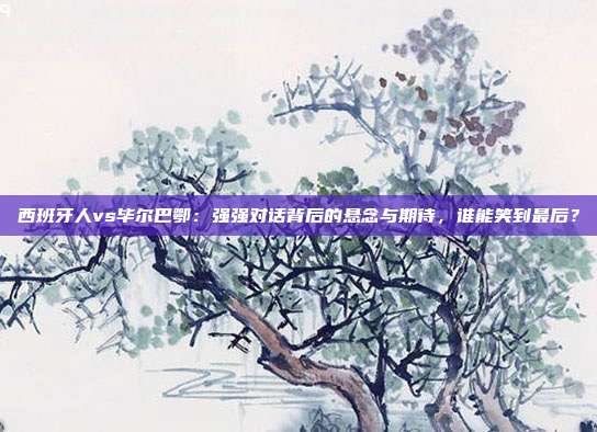西班牙人vs毕尔巴鄂：强强对话背后的悬念与期待，谁能笑到最后？