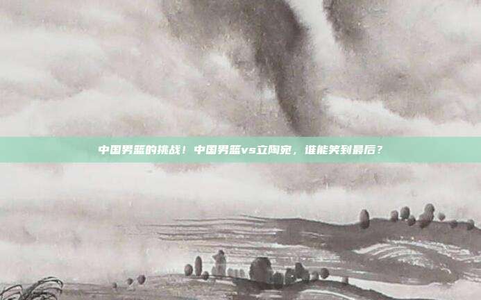 中国男篮的挑战！中国男篮vs立陶宛，谁能笑到最后？