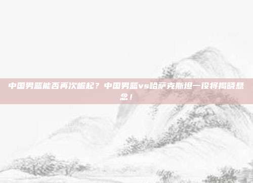 中国男篮能否再次崛起？中国男篮vs哈萨克斯坦一役将揭晓悬念！