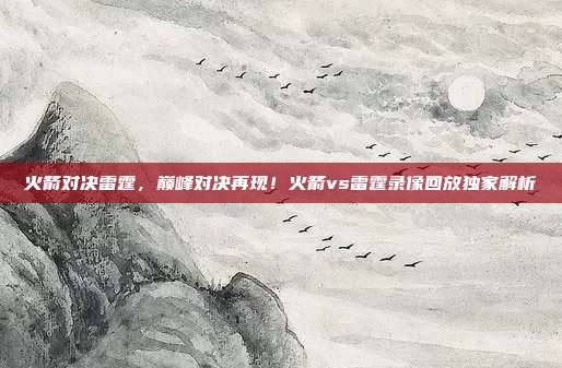 火箭对决雷霆，巅峰对决再现！火箭vs雷霆录像回放独家解析