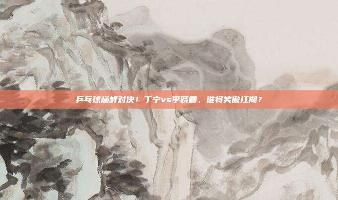 乒乓球巅峰对决！丁宁vs李晓霞，谁将笑傲江湖？