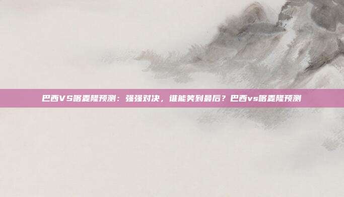 巴西VS喀麦隆预测：强强对决，谁能笑到最后？巴西vs喀麦隆预测