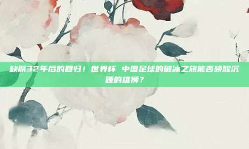 缺席32年后的回归！世界杯 中国足球的破冰之旅能否唤醒沉睡的雄狮？
