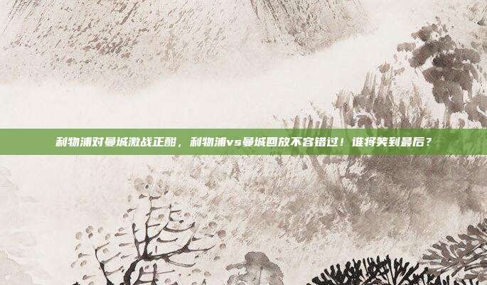 利物浦对曼城激战正酣，利物浦vs曼城回放不容错过！谁将笑到最后？