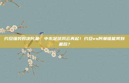 约旦强势对决阿曼，中东足球风云再起！约旦vs阿曼谁能笑到最后？