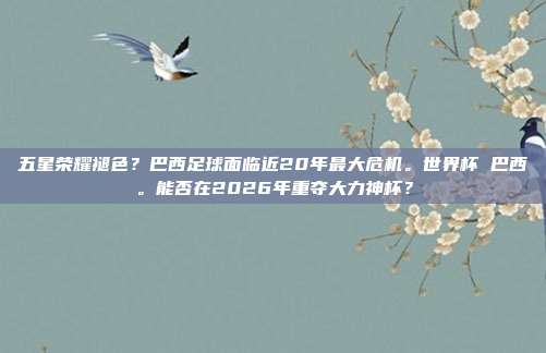 五星荣耀褪色？巴西足球面临近20年最大危机。世界杯 巴西。能否在2026年重夺大力神杯？