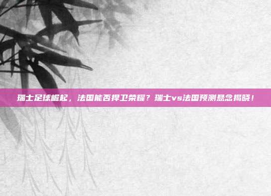 瑞士足球崛起，法国能否捍卫荣耀？瑞士vs法国预测悬念揭晓！