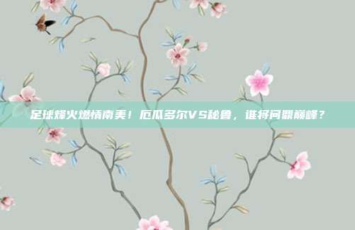 足球烽火燃情南美！厄瓜多尔VS秘鲁，谁将问鼎巅峰？