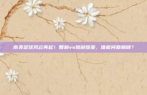 南美足球风云再起！智利vs玻利维亚，谁能问鼎巅峰？