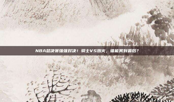 NBA总决赛强强对决！骑士VS热火，谁能笑到最后？