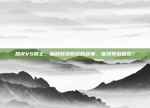 热火VS骑士，巅峰对决背后的故事，谁将笑到最后？